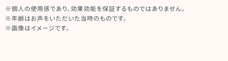 ※個人の使用感であり、効果効能を保証するものではありません。 ※年齢はお声をいただいた当時のものです。※画像はイメージです。