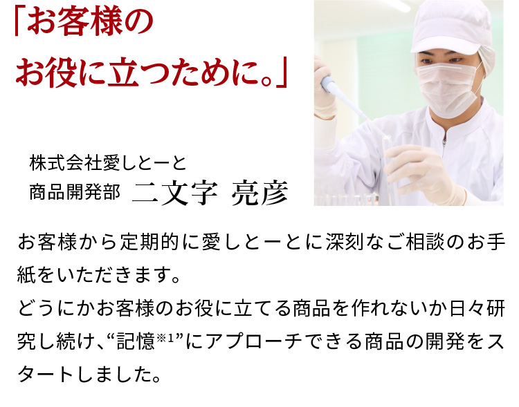 「お客様のお役に立つために。」株式会社愛しとーと　商品開発部 二文字 亮彦　お客様から定期的に愛しとーとに深刻なご相談のお手紙をいただきます。どうにかお客様のお役に立てる商品を作れないか日々研究し続け、“記憶※1”にアプローチできる商品の開発をスタートしました。