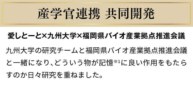 産学官連携 共同開発　愛しとーと×九州大学×福岡県バイオ産業拠点推進会議　九州大学の研究チームと福岡県バイオ産業拠点推進会議と一緒になり、どういう物が記憶※1に良い作用をもたらすのか日々研究を重ねました。