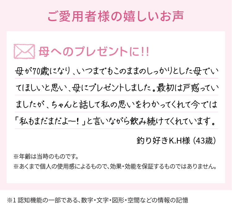 ご愛用者様の嬉しいお声　母へのプレゼントに！！母が70歳になり、いつまでもこのままのしっかりとした母でいてほしいと思い、母にプレゼントしました。最初は戸惑っていましたが、ちゃんと話して私の思いをわかってくれて今では「私もまだまだよー！」と言いながら飲み続けてくれています。