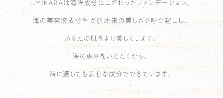 UMIKARAは海洋成分にこだわったファンデーション。海の美容液成分が肌本来の美しさを呼び起こし、あなたの肌をより美しくします。海の恵みをいただくから、海に還しても安心な成分でできています。