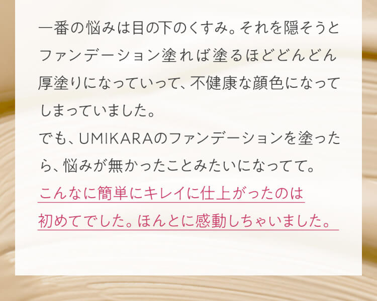 一番の悩みは目の下のくすみ。それを隠そうとファンデーション塗れば塗るほどどんどん厚塗りになっていって、不健康な顔色になってしまっていました。