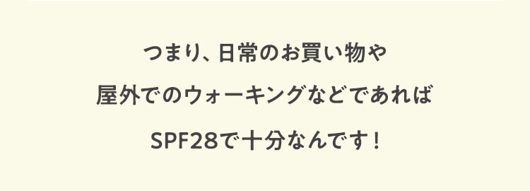 つまり、日常のお買い物や屋外でのウォーキングなどであればSPF28で十分なんです！