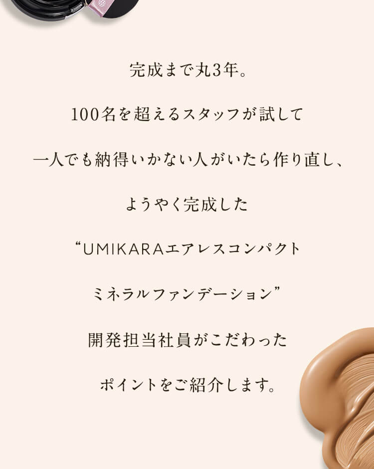 完成まで丸3年。100名を超えるスタッフが試して一人でも納得いかない人がいたら作り直し、ようやく完成した“UMIKARAエアレスコンパクトミネラルファンデーション”