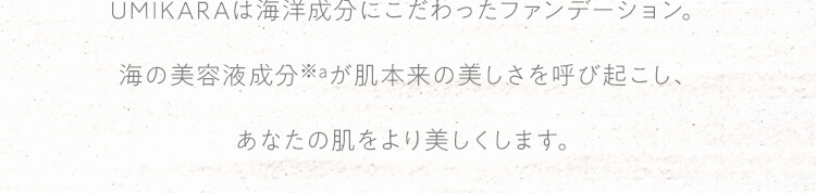 UMIKARAは海洋成分にこだわったファンデーション。海の美容液成分が肌本来の美しさを呼び起こし、あなたの肌をより美しくします。