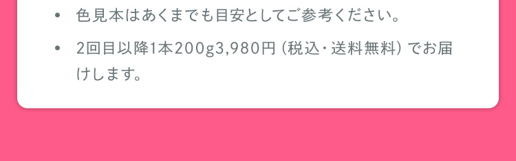 色見本はあくまでも目安としてご参考ください。 2回目以降1本200g3,980円（税込・送料無料）でお届けします。