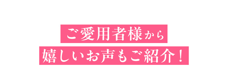 ご愛用者様から 嬉しいお声もご紹介！