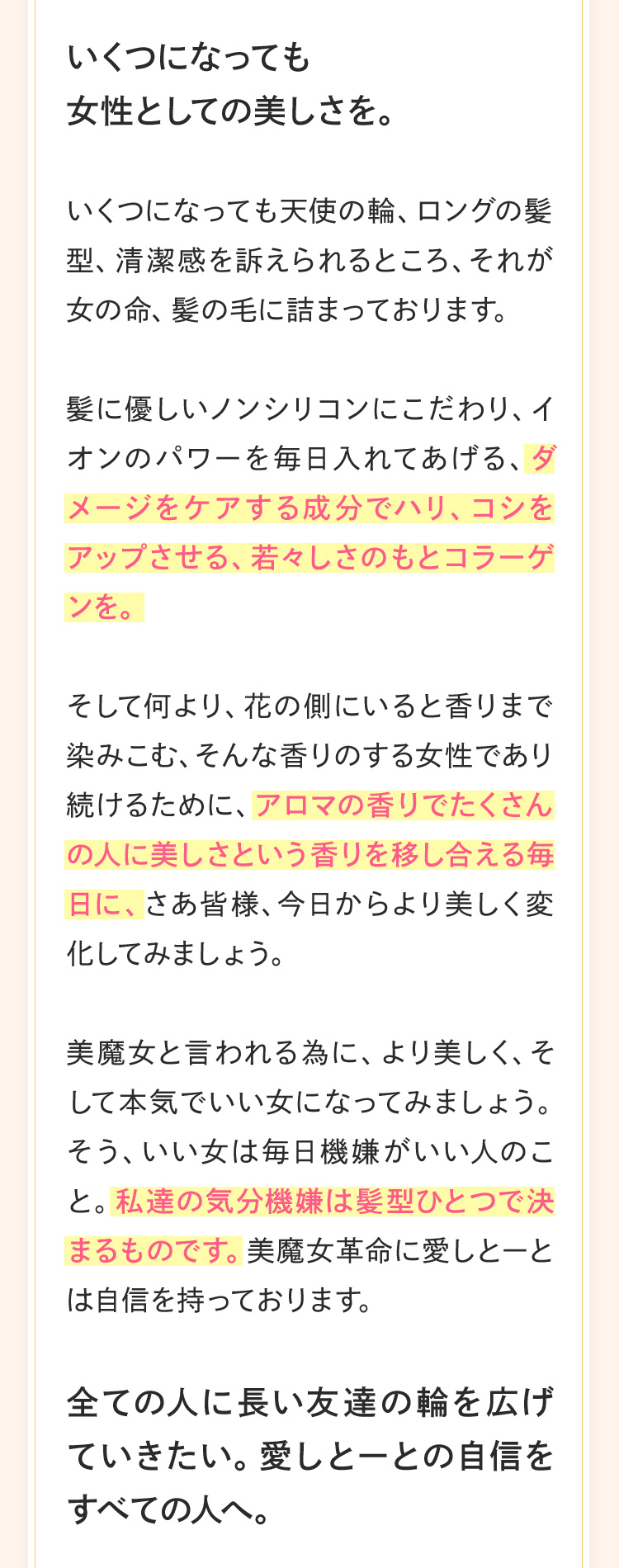 いくつになっても
                                    女性としての美しさを。いくつになっても天使の輪、ロングの髪型、清潔感を訴えられるところ、それが女の命、髪の毛に詰まっております。 髪に優しいノンシリコンにこだわり、イオンのパワーを毎日入れてあげる、ダメージをケアする成分でハリ、コシをアップさせる、若々しさのもとコラーゲンをそして何より、花の側にいると香りまで染みこむ、そんな香りのする女性であり続けるために、アロマの香りでたくさんの人に美しさという香りを移し合える毎日に、さあ皆様、今日からより美しく変化してみましょう。美魔女と言われる為に、より美しく、そして本気でいい女になってみましょう。そう、いい女は毎日機嫌がいい人のこと。私達の気分機嫌は髪型ひとつで決まるものです。美魔女革命に愛しとーとは自信を持っております。全ての人に長い友達の輪を広げていきたい。愛しとーとの自信をすべての人へ。