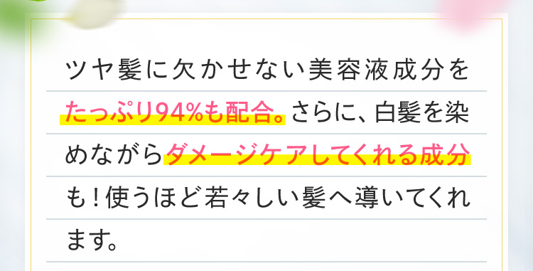 ツヤ髪に欠かせない美容液成分をたっぷり94%も配合。さらに、白髪を染めながらダメージケアしてくれる成分も！使うほど若々しい髪へ