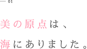 01 美の原点は、海にありました。