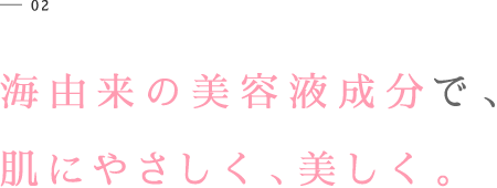 01 海由来の美容液成分で、肌にやさしく、美しく。