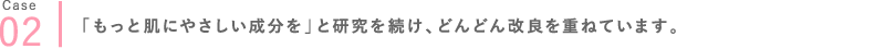 02 「もっと肌にやさしい成分を」と研究を続け、どんどん改良を重ねています。