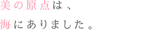 美の原点は、海にありました。