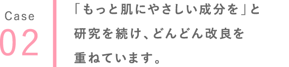 02 「もっと肌にやさしい成分を」と研究を続け、どんどん改良を重ねています。