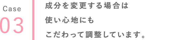 03 成分を変更する場合は使い心地にもこだわって調整しています。