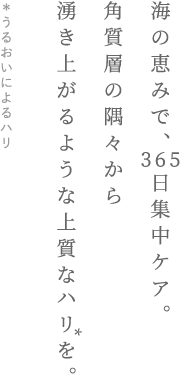 海の恵みで、365日集中ケア。角質層の隅々から湧き上がるような上質なハリを。